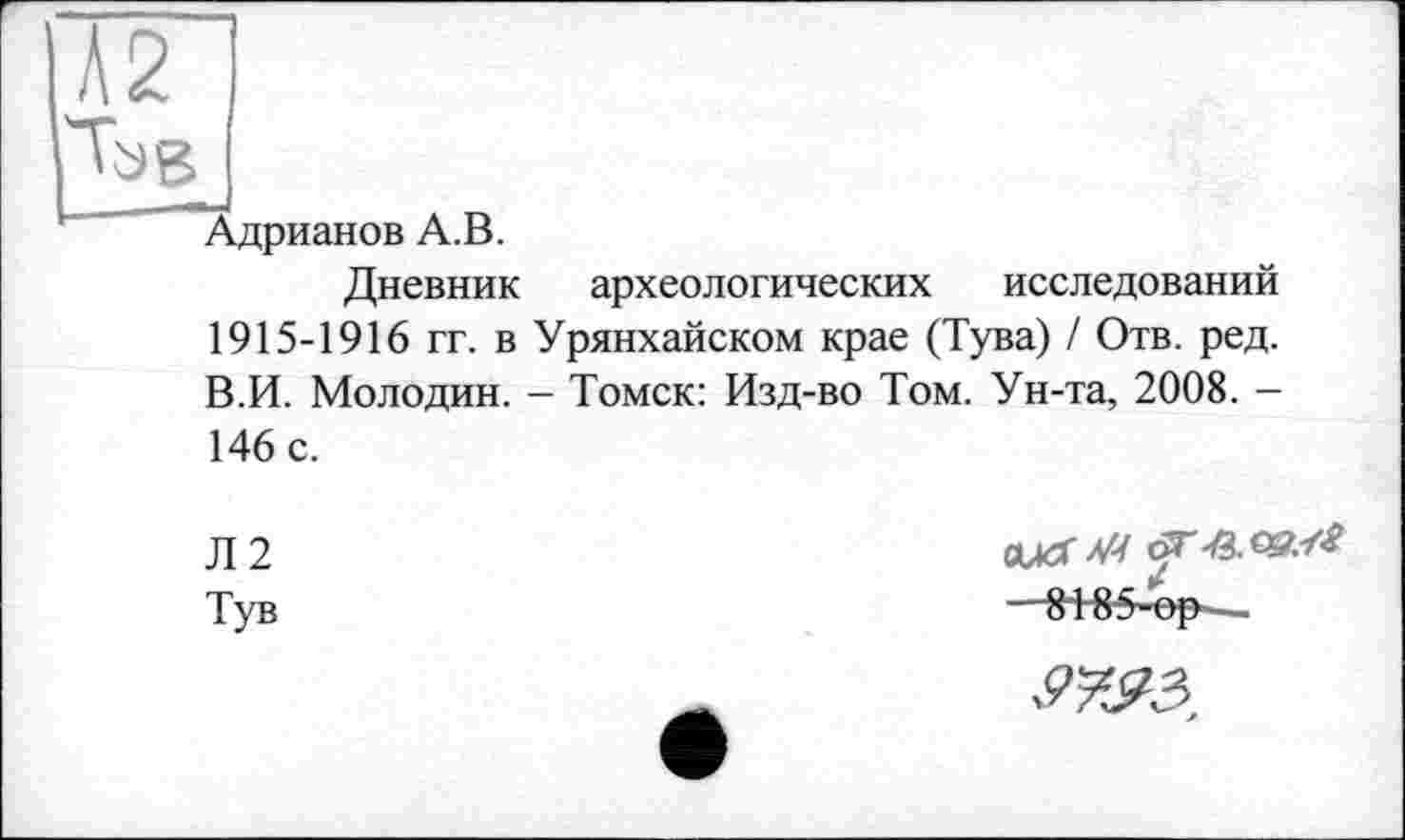 ﻿'Ъв
Адрианов А.В.
Дневник археологических исследований 1915-1916 гг. в Урянхайском крае (Тува) / Отв. ред. В.И. Молодин. - Томск: Изд-во Том. Ун-та, 2008. -146 с.
Л2
Ту в
cucrvv —818-5-ор -,
Я&З,